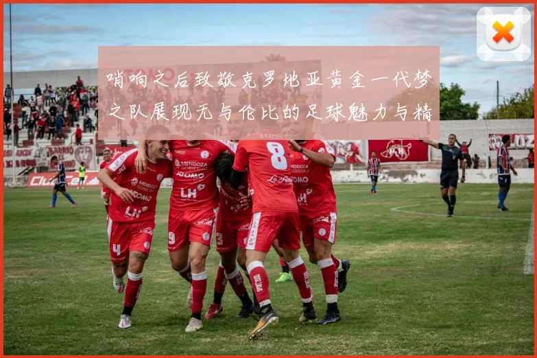 哨响之后致敬克罗地亚黄金一代梦之队展现无与伦比的足球魅力与精神
