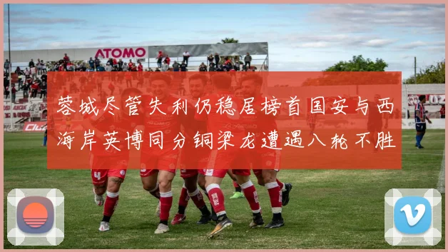 蓉城尽管失利仍稳居榜首国安与西海岸英博同分铜梁龙遭遇八轮不胜排第七