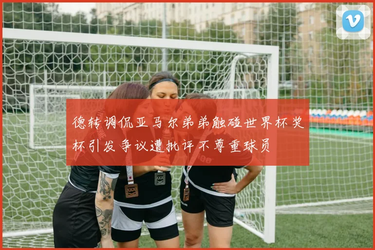 德转调侃亚马尔弟弟触碰世界杯奖杯引发争议遭批评不尊重球员