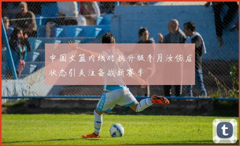 中国女篮内线对抗升级李月汝伤后状态引关注备战新赛季