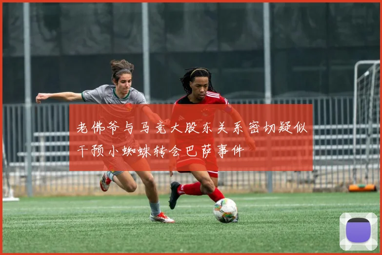 老佛爷与马竞大股东关系密切疑似干预小蜘蛛转会巴萨事件