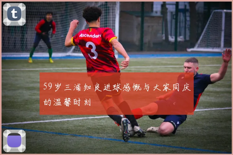 59岁三浦知良进球感慨与大家同庆的温馨时刻