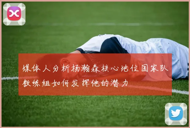 媒体人分析杨瀚森核心地位国家队教练组如何发挥他的潜力