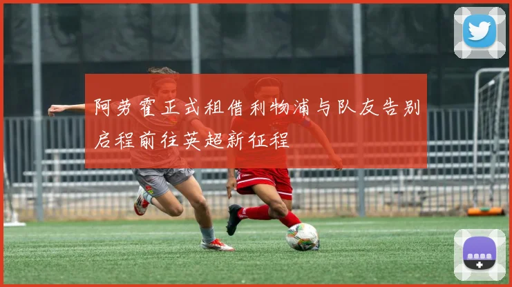 阿劳霍正式租借利物浦与队友告别启程前往英超新征程